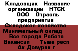 Кладовщик › Название организации ­ НТСК, ООО › Отрасль предприятия ­ Складское хозяйство › Минимальный оклад ­ 1 - Все города Работа » Вакансии   . Тыва респ.,Ак-Довурак г.